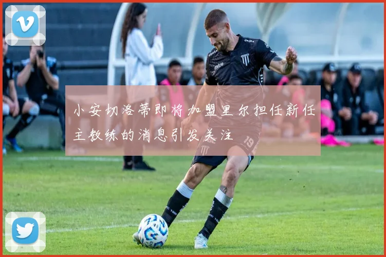 小安切洛蒂即将加盟里尔担任新任主教练的消息引发关注