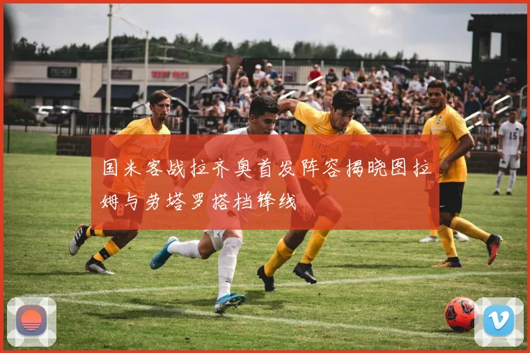 国米客战拉齐奥首发阵容揭晓图拉姆与劳塔罗搭档锋线
