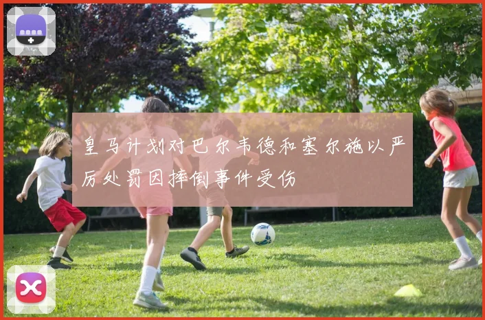 皇马计划对巴尔韦德和塞尔施以严厉处罚因摔倒事件受伤