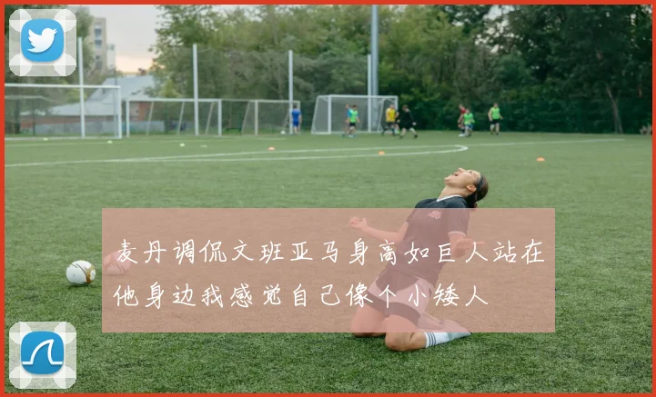 麦丹调侃文班亚马身高如巨人站在他身边我感觉自己像个小矮人