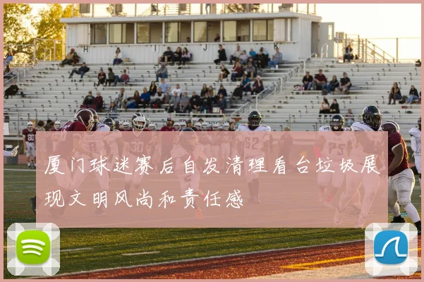 厦门球迷赛后自发清理看台垃圾展现文明风尚和责任感