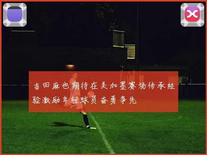 吉田麻也期待在美加墨赛场传承经验激励年轻球员奋勇争先