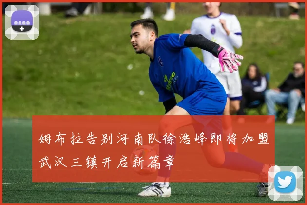 姆布拉告别河南队徐浩峰即将加盟武汉三镇开启新篇章