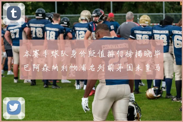 本赛季球队身价贬值排行榜揭晓毕巴阿森纳利物浦名列前茅国米皇马紧随其后