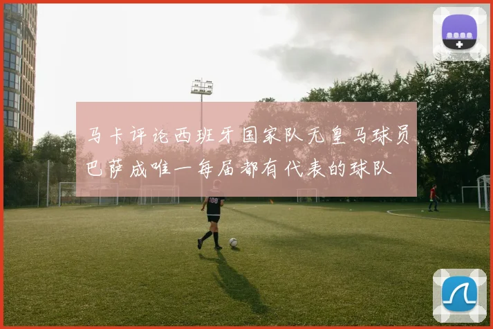 马卡评论西班牙国家队无皇马球员巴萨成唯一每届都有代表的球队