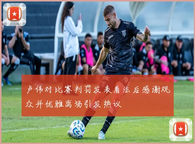 卢伟对比赛判罚发表看法后感谢观众并优雅离场引发热议