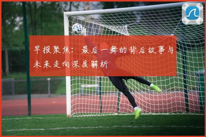 早报聚焦：最后一舞的背后故事与未来走向深度解析