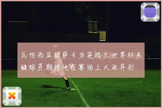 瓦伦西亚称萨卡为英格兰世界杯关键球员期待他在赛场上大放异彩