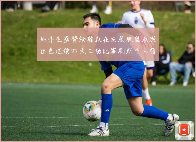 韩乔生盛赞杨瀚森在发展联盟表现出色连续四天三场比赛刷新个人得分与篮板纪录