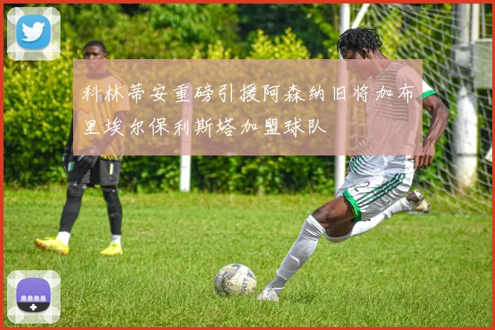 科林蒂安重磅引援阿森纳旧将加布里埃尔保利斯塔加盟球队